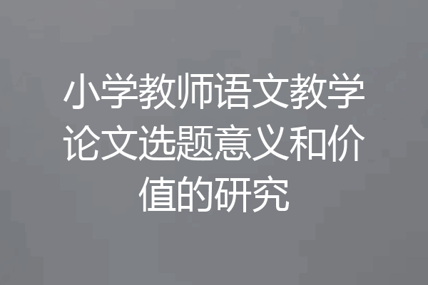 小学教师语文教学论文选题意义和价值的研究