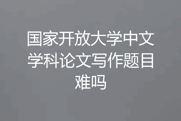 国家开放大学中文学科论文写作题目难吗