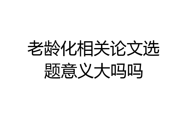 老龄化相关论文选题意义大吗吗