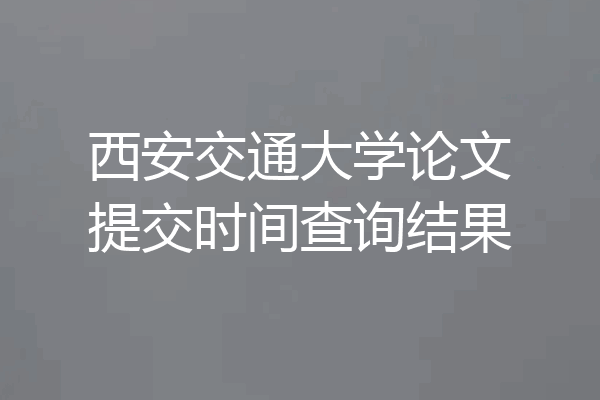 西安交通大学论文提交时间查询结果
