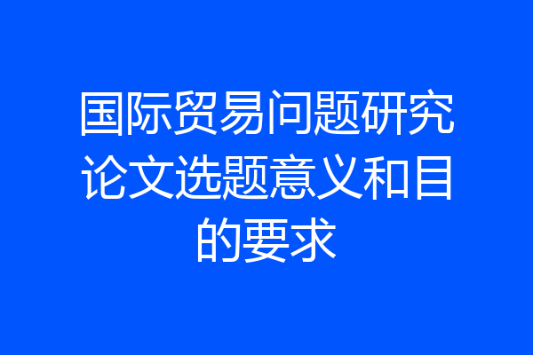 国际贸易问题研究论文选题意义和目的要求