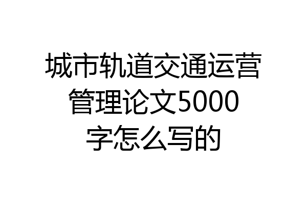 城市轨道交通运营管理论文5000字怎么写的