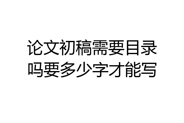 论文初稿需要目录吗要多少字才能写
