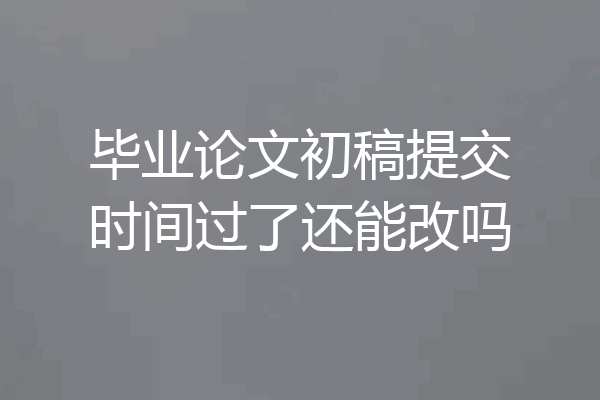 毕业论文初稿提交时间过了还能改吗