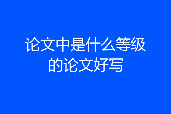 论文中是什么等级的论文好写