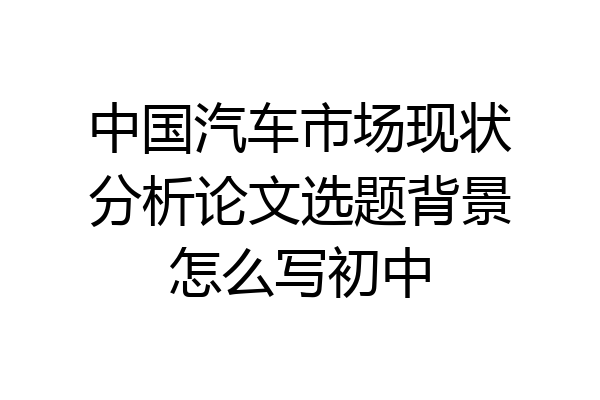 中国汽车市场现状分析论文选题背景怎么写初中