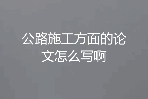 公路施工方面的论文怎么写啊