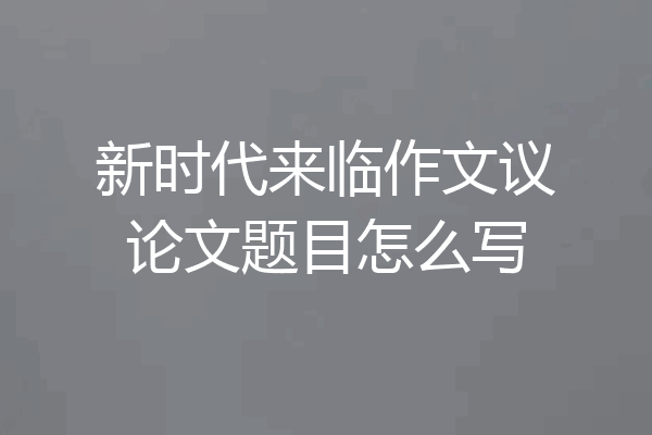 新时代来临作文议论文题目怎么写