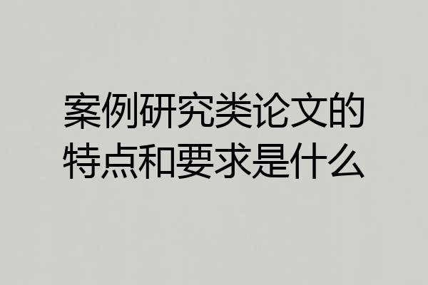 案例研究类论文的特点和要求是什么