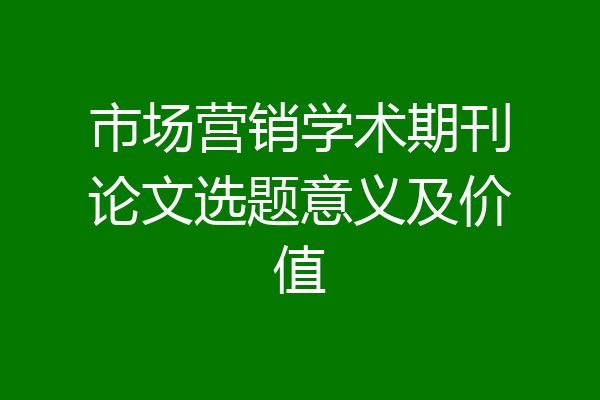 市场营销学术期刊论文选题意义及价值