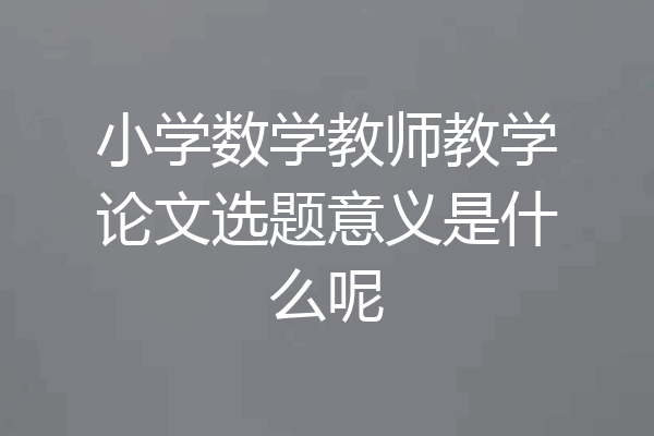 小学数学教师教学论文选题意义是什么呢