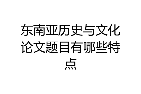 东南亚历史与文化论文题目有哪些特点