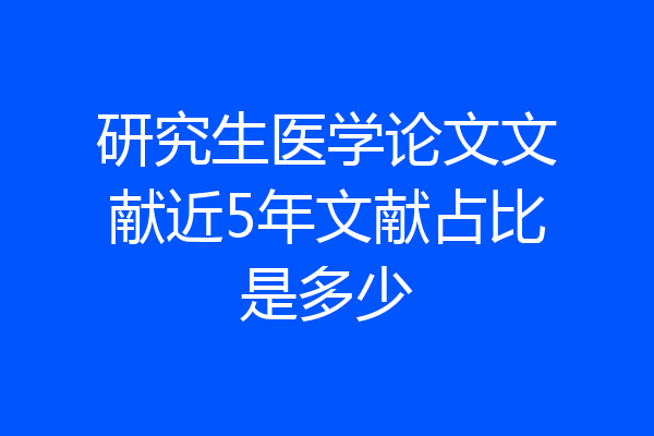 研究生医学论文文献近5年文献占比是多少