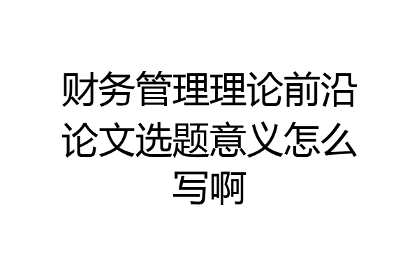 财务管理理论前沿论文选题意义怎么写啊