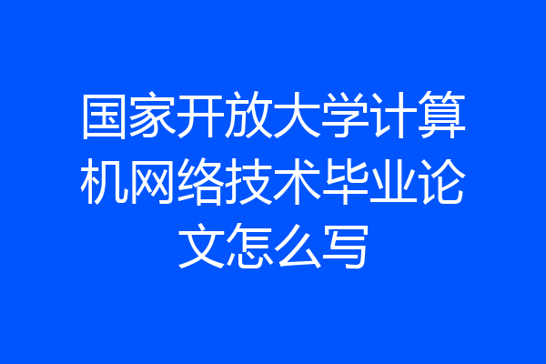 国家开放大学计算机网络技术毕业论文怎么写