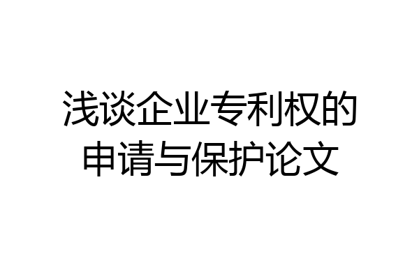 浅谈企业专利权的申请与保护论文