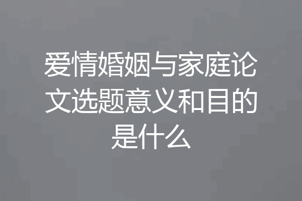 爱情婚姻与家庭论文选题意义和目的是什么