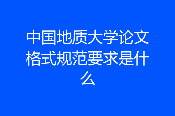 中国地质大学论文格式规范要求是什么