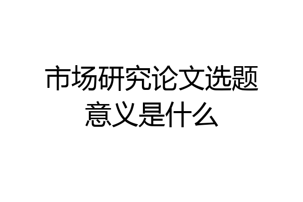 市场研究论文选题意义是什么