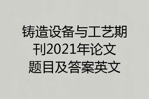 铸造设备与工艺期刊2021年论文题目及答案英文