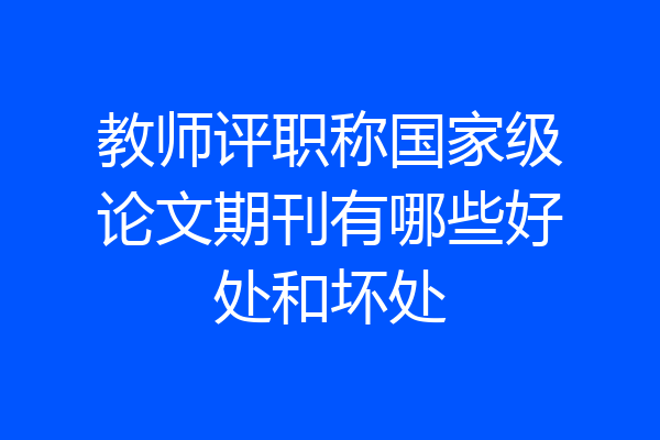 教师评职称国家级论文期刊有哪些好处和坏处