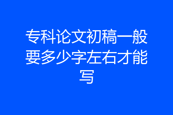 专科论文初稿一般要多少字左右才能写