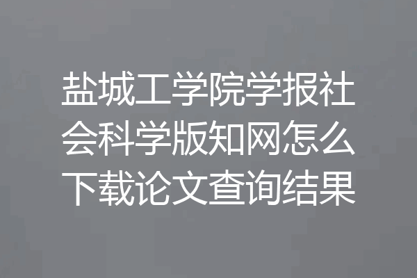 盐城工学院学报社会科学版知网怎么下载论文查询结果