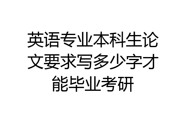 英语专业本科生论文要求写多少字才能毕业考研