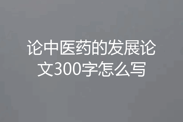 论中医药的发展论文300字怎么写