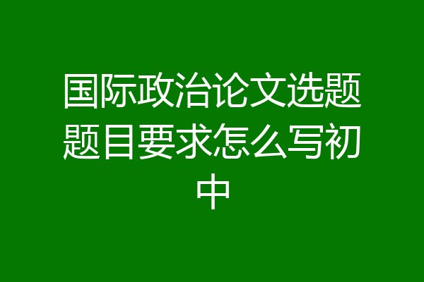 国际政治论文选题题目要求怎么写初中