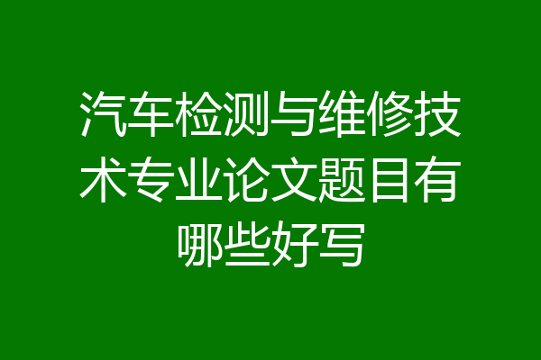 汽车检测与维修技术专业论文题目有哪些好写