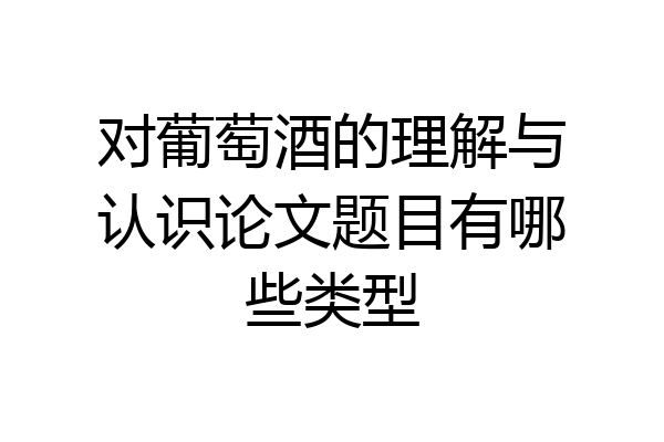 对葡萄酒的理解与认识论文题目有哪些类型