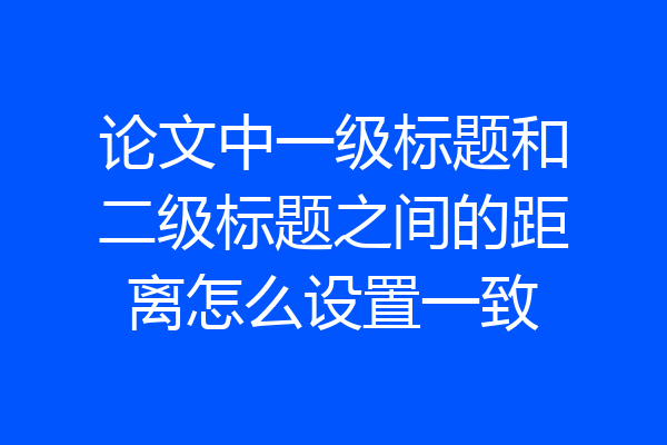 论文中一级标题和二级标题之间的距离怎么设置一致