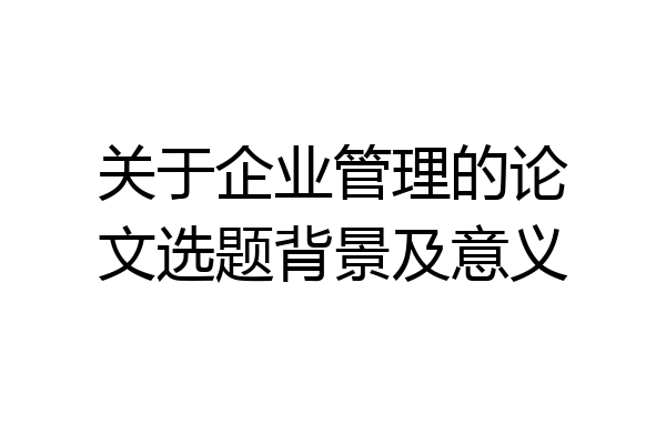 关于企业管理的论文选题背景及意义
