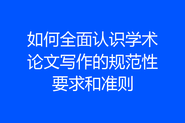 如何全面认识学术论文写作的规范性要求和准则