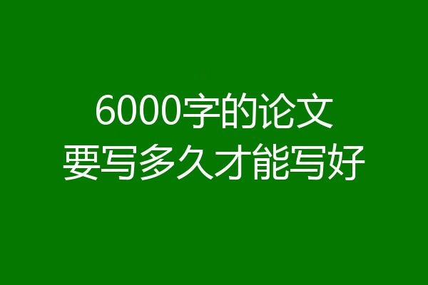 6000字的论文要写多久才能写好