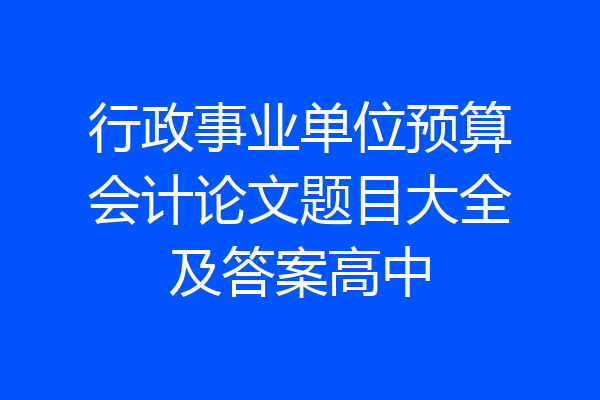 行政事业单位预算会计论文题目大全及答案高中