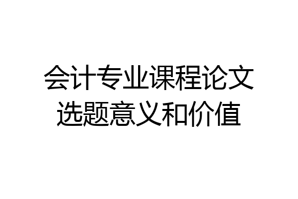 会计专业课程论文选题意义和价值