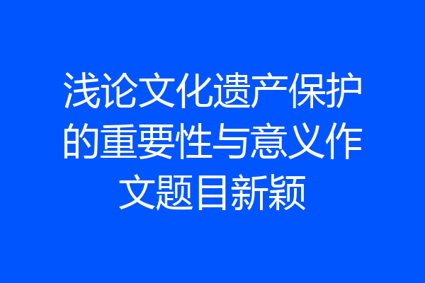 浅论文化遗产保护的重要性与意义作文题目新颖