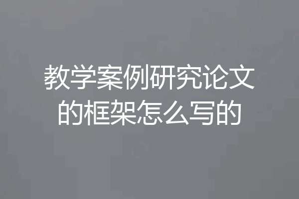 教学案例研究论文的框架怎么写的