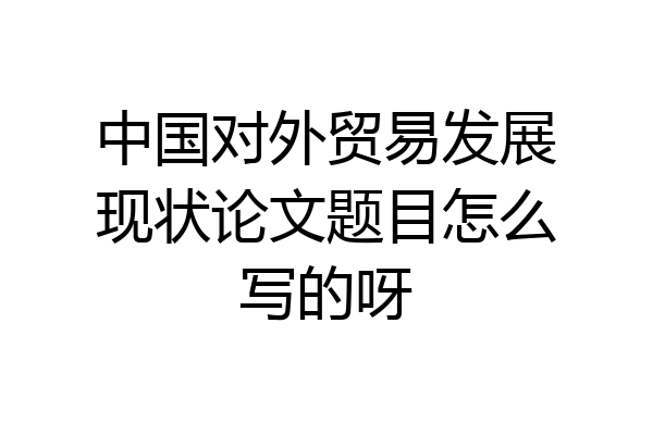 中国对外贸易发展现状论文题目怎么写的呀