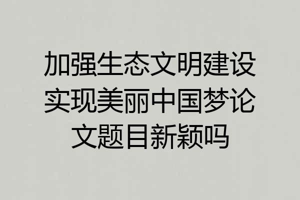 加强生态文明建设实现美丽中国梦论文题目新颖吗