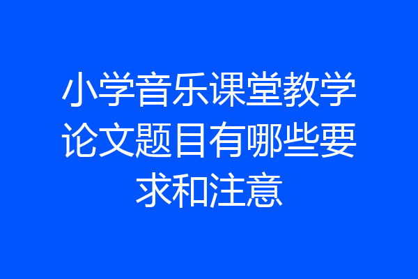 小学音乐课堂教学论文题目有哪些要求和注意