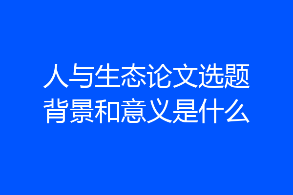人与生态论文选题背景和意义是什么