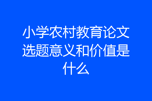 小学农村教育论文选题意义和价值是什么