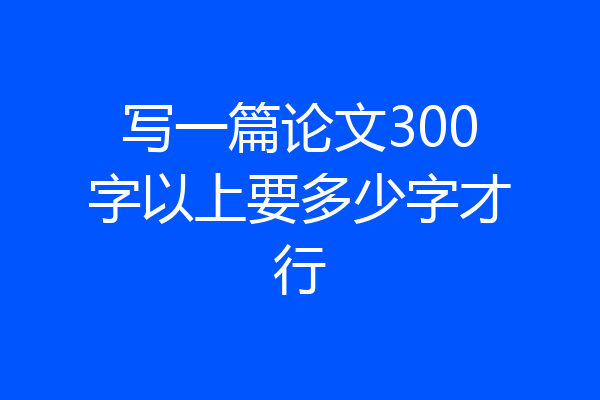 写一篇论文300字以上要多少字才行