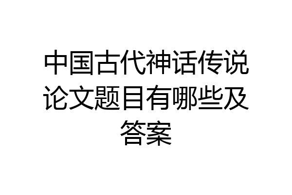 中国古代神话传说论文题目有哪些及答案
