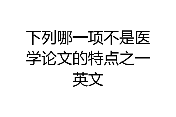 下列哪一项不是医学论文的特点之一英文