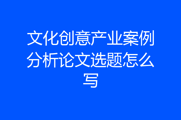 文化创意产业案例分析论文选题怎么写