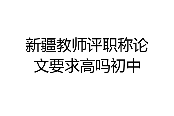 新疆教师评职称论文要求高吗初中